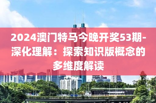 2024澳門特馬今晚開獎53期-深化理解：探索知識版概念的多維度解讀