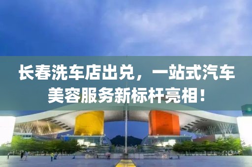長春洗車店出兌，一站式汽車美容服務(wù)新標(biāo)桿亮相！