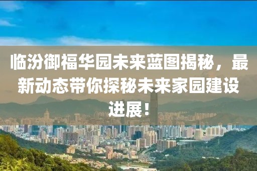 臨汾御福華園未來藍圖揭秘，最新動態(tài)帶你探秘未來家園建設(shè)進展！