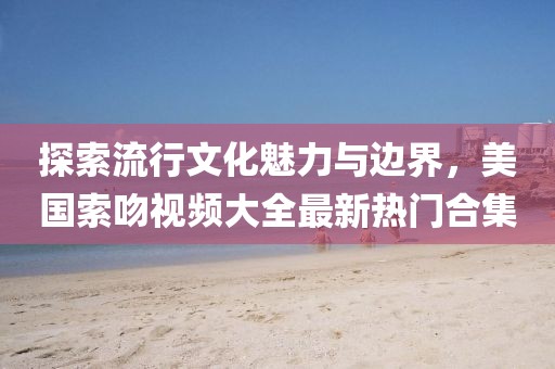 探索流行文化魅力與邊界，美國索吻視頻大全最新熱門合集
