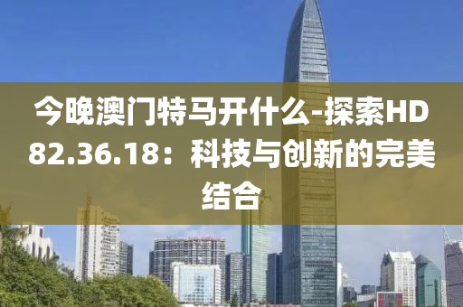 今晚澳門特馬開什么-探索HD82.36.18：科技與創(chuàng)新的完美結(jié)合