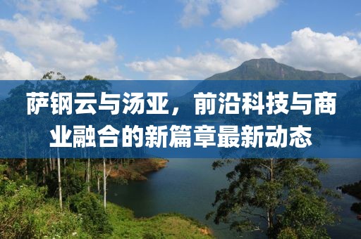 薩鋼云與湯亞，前沿科技與商業(yè)融合的新篇章最新動(dòng)態(tài)