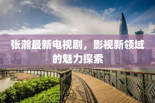 張瀚最新電視劇，影視新領(lǐng)域的魅力探索