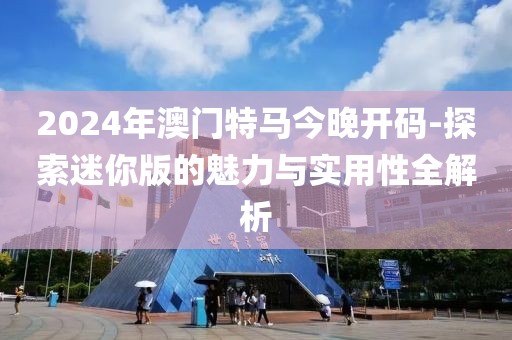 2024年澳門特馬今晚開碼-探索迷你版的魅力與實用性全解析