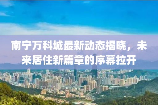 南寧萬科城最新動態(tài)揭曉，未來居住新篇章的序幕拉開