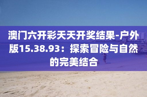 澳門六開彩天天開獎(jiǎng)結(jié)果-戶外版15.38.93：探索冒險(xiǎn)與自然的完美結(jié)合