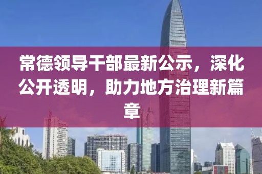 常德領(lǐng)導(dǎo)干部最新公示，深化公開透明，助力地方治理新篇章