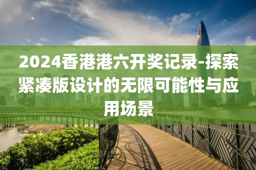 2024香港港六開獎記錄-探索緊湊版設計的無限可能性與應用場景