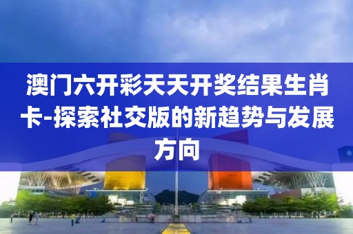 澳門六開彩天天開獎(jiǎng)結(jié)果生肖卡-探索社交版的新趨勢(shì)與發(fā)展方向
