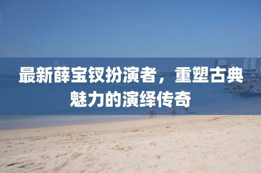 最新薛寶釵扮演者，重塑古典魅力的演繹傳奇