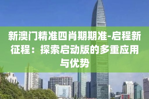 新澳門精準(zhǔn)四肖期期準(zhǔn)-啟程新征程：探索啟動(dòng)版的多重應(yīng)用與優(yōu)勢