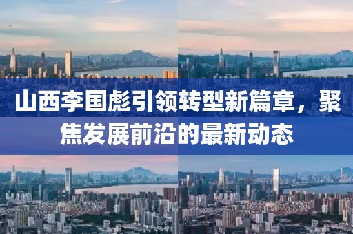 山西李國彪引領(lǐng)轉(zhuǎn)型新篇章，聚焦發(fā)展前沿的最新動態(tài)
