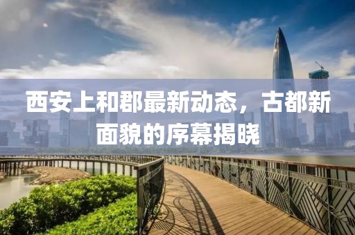 西安上和郡最新動(dòng)態(tài)，古都新面貌的序幕揭曉