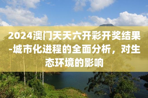 2024澳門天天六開(kāi)彩開(kāi)獎(jiǎng)結(jié)果-城市化進(jìn)程的全面分析，對(duì)生態(tài)環(huán)境的影響