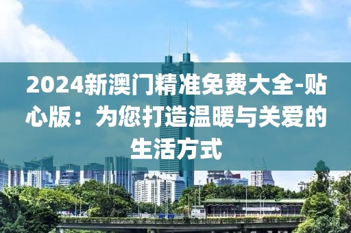 2024新澳門精準(zhǔn)免費(fèi)大全-貼心版：為您打造溫暖與關(guān)愛的生活方式