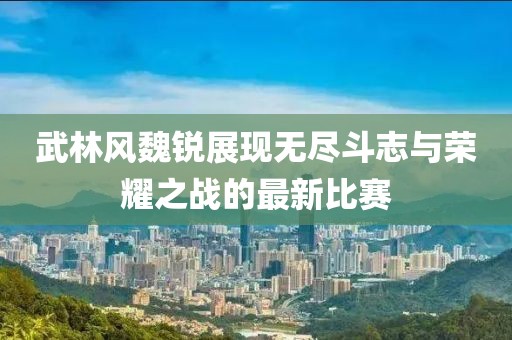 武林風(fēng)魏銳展現(xiàn)無盡斗志與榮耀之戰(zhàn)的最新比賽