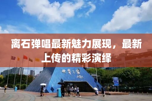 離石彈唱最新魅力展現(xiàn)，最新上傳的精彩演繹