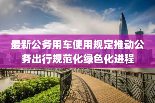 最新公務(wù)用車使用規(guī)定推動(dòng)公務(wù)出行規(guī)范化綠色化進(jìn)程