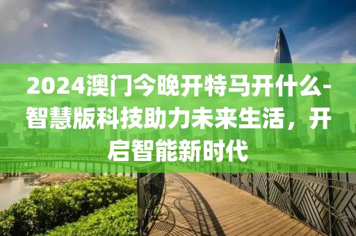 2024澳門今晚開特馬開什么-智慧版科技助力未來生活，開啟智能新時代