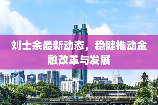 劉士余最新動態(tài)，穩(wěn)健推動金融改革與發(fā)展