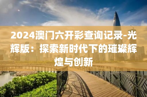 2024澳門(mén)六開(kāi)彩查詢記錄-光輝版：探索新時(shí)代下的璀璨輝煌與創(chuàng)新