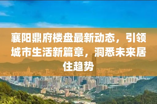 襄陽鼎府樓盤最新動(dòng)態(tài)，引領(lǐng)城市生活新篇章，洞悉未來居住趨勢