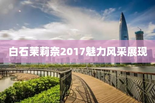 白石茉莉奈2017魅力風(fēng)采展現(xiàn)