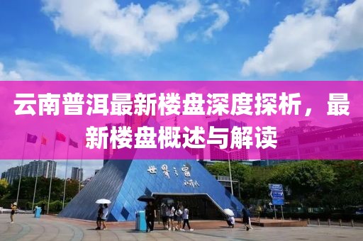 云南普洱最新樓盤深度探析，最新樓盤概述與解讀