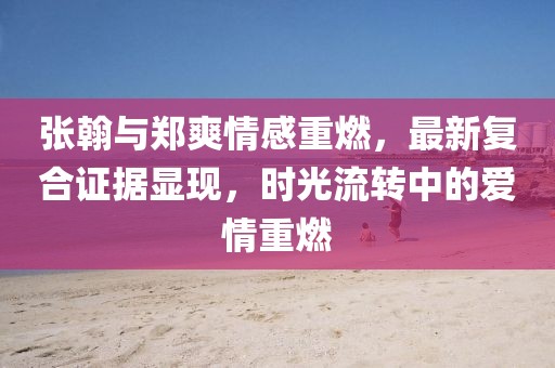 張翰與鄭爽情感重燃，最新復(fù)合證據(jù)顯現(xiàn)，時(shí)光流轉(zhuǎn)中的愛(ài)情重燃