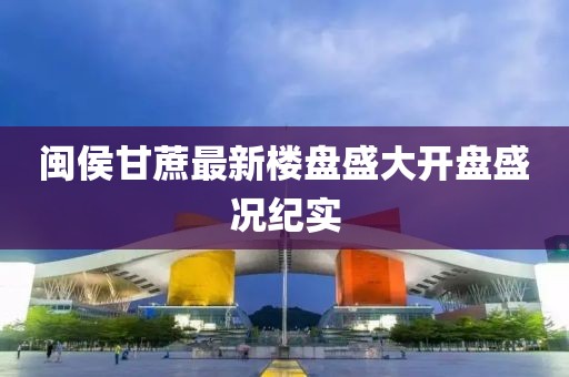 閩侯甘蔗最新樓盤盛大開盤盛況紀(jì)實