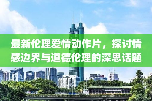 最新倫理愛情動作片，探討情感邊界與道德倫理的深思話題