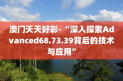 澳門天天好彩-“深入探索Advanced68.73.39背后的技術與應用”