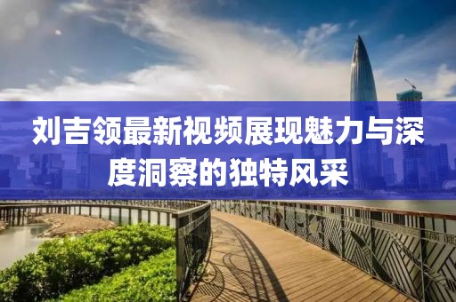 劉吉領(lǐng)最新視頻展現(xiàn)魅力與深度洞察的獨(dú)特風(fēng)采