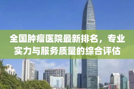 全國腫瘤醫(yī)院最新排名，專業(yè)實(shí)力與服務(wù)質(zhì)量的綜合評估