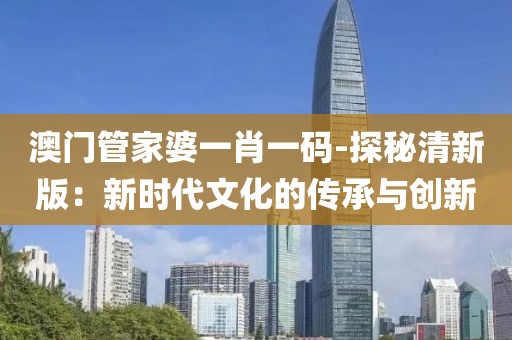 澳門管家婆一肖一碼-探秘清新版：新時代文化的傳承與創(chuàng)新