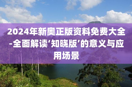 2024年新奧正版資料免費大全-全面解讀‘知曉版’的意義與應用場景