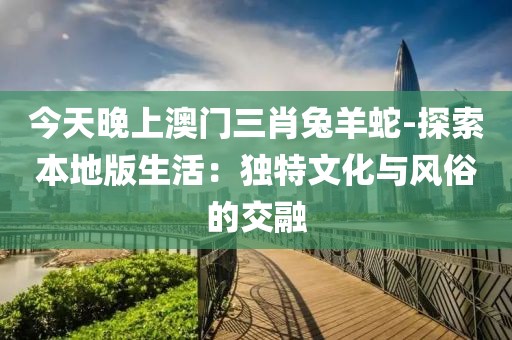 今天晚上澳門三肖兔羊蛇-探索本地版生活：獨特文化與風俗的交融