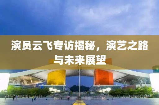 演員云飛專訪揭秘，演藝之路與未來展望
