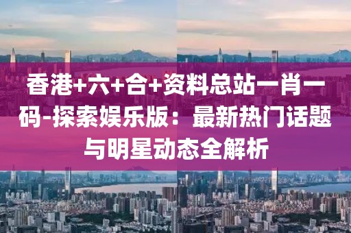 香港+六+合+資料總站一肖一碼-探索娛樂版：最新熱門話題與明星動態(tài)全解析