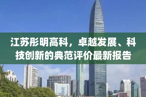 江蘇彤明高科，卓越發(fā)展、科技創(chuàng)新的典范評價最新報告