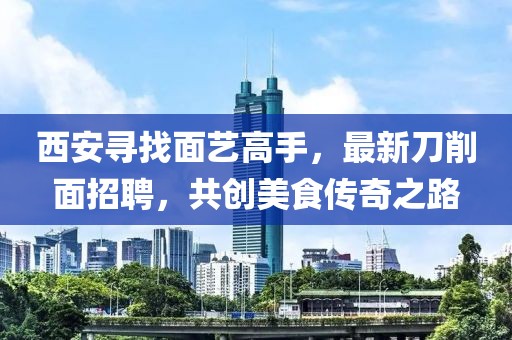 西安尋找面藝高手，最新刀削面招聘，共創(chuàng)美食傳奇之路