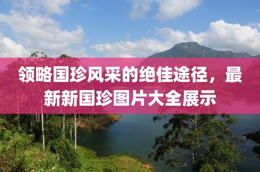 領(lǐng)略國珍風(fēng)采的絕佳途徑，最新新國珍圖片大全展示