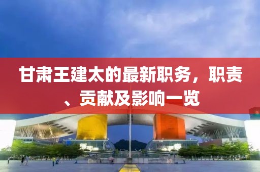 甘肅王建太的最新職務(wù)，職責(zé)、貢獻(xiàn)及影響一覽