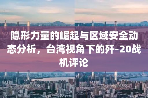 隱形力量的崛起與區(qū)域安全動態(tài)分析，臺灣視角下的殲-20戰(zhàn)機評論
