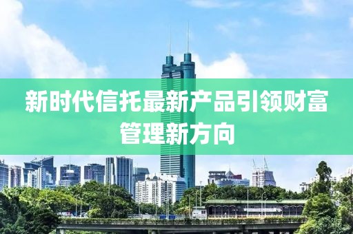 新時代信托最新產(chǎn)品引領財富管理新方向