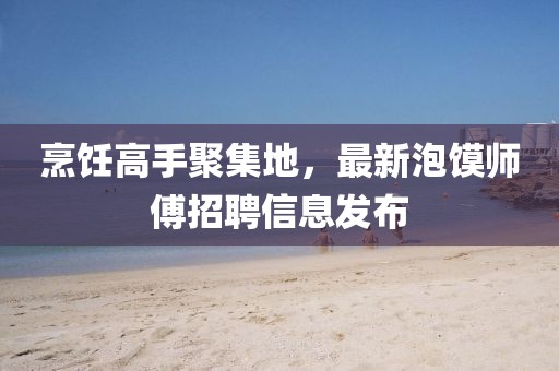 烹飪高手聚集地，最新泡饃師傅招聘信息發(fā)布