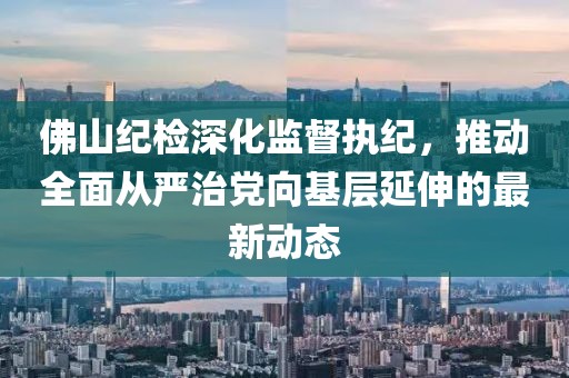 佛山紀檢深化監(jiān)督執(zhí)紀，推動全面從嚴治黨向基層延伸的最新動態(tài)