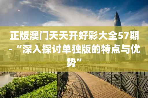 正版澳門天天開(kāi)好彩大全57期-“深入探討單獨(dú)版的特點(diǎn)與優(yōu)勢(shì)”