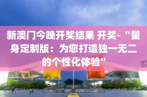 新澳門今晚開獎結(jié)果 開獎-“量身定制版：為您打造獨一無二的個性化體驗”
