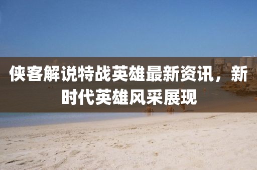 俠客解說特戰(zhàn)英雄最新資訊，新時代英雄風采展現